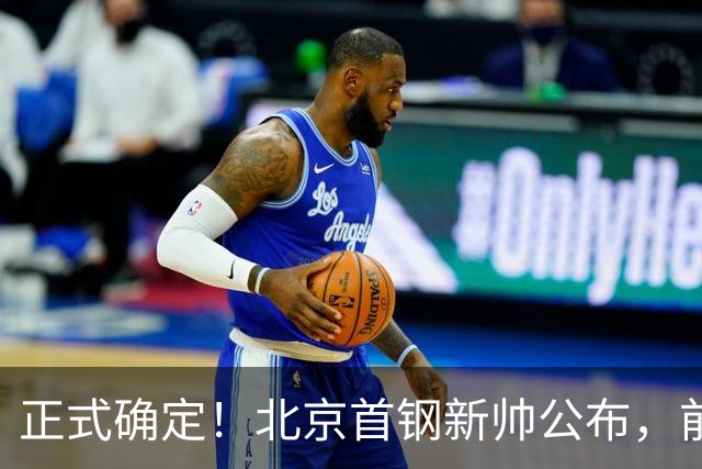 正式确定！北京首钢新帅公布，前中国男篮主教练上任，冲击总冠军